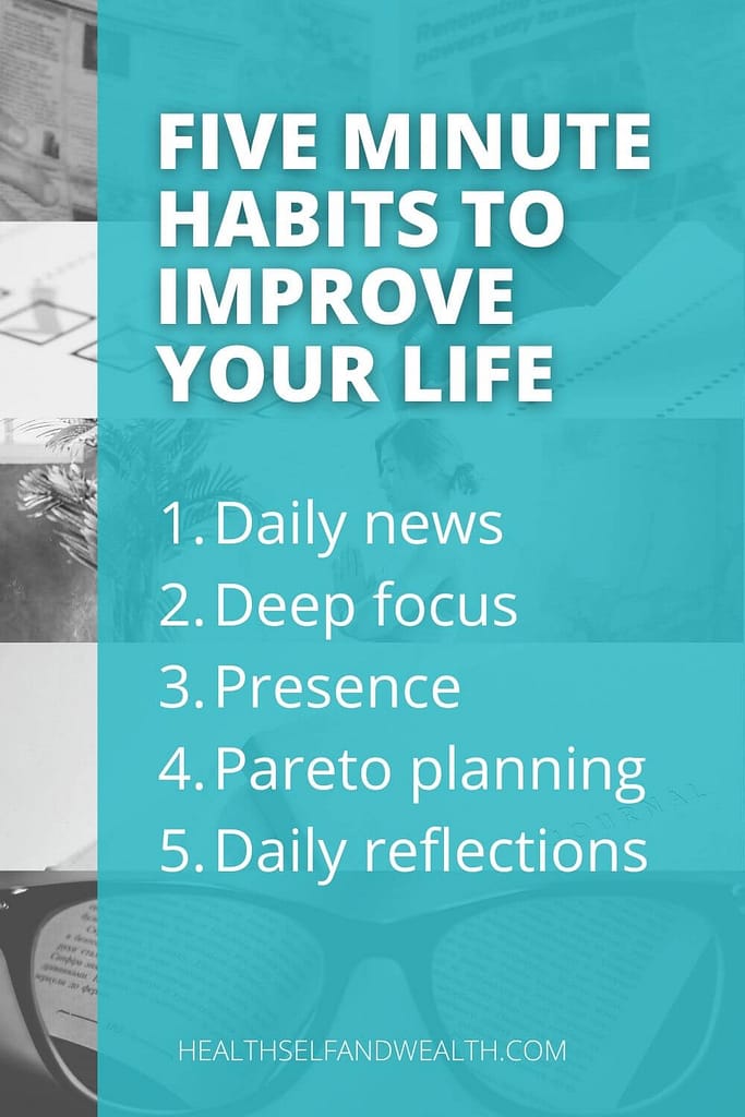 Five minute habits to improve your life. 1. daily news 2. deep focus 3. presence 4. pareto planning 5. daily reflections. Read more at healthselfandwealth.com.